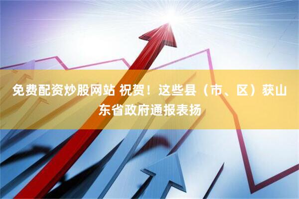 免费配资炒股网站 祝贺！这些县（市、区）获山东省政府通报表扬