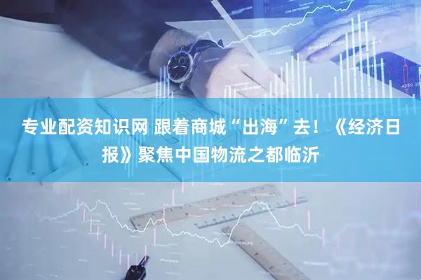 专业配资知识网 跟着商城“出海”去！《经济日报》聚焦中国物流之都临沂
