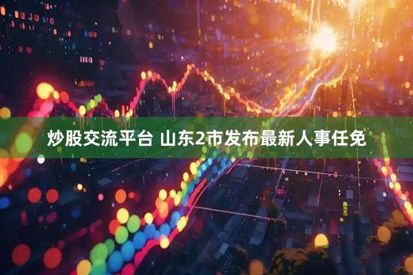 炒股交流平台 山东2市发布最新人事任免