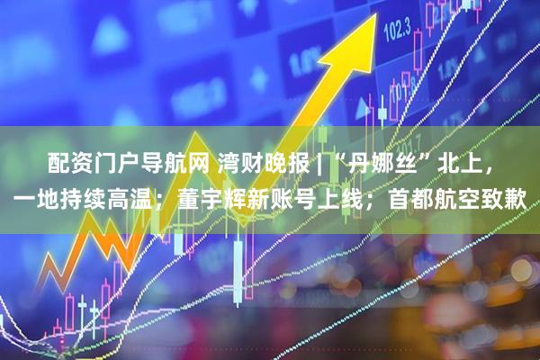 配资门户导航网 湾财晚报 | “丹娜丝”北上，一地持续高温；董宇辉新账号上线；首都航空致歉