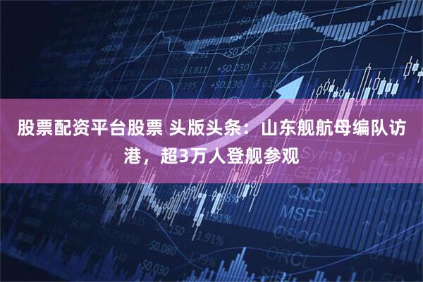 股票配资平台股票 头版头条：山东舰航母编队访港，超3万人登舰参观