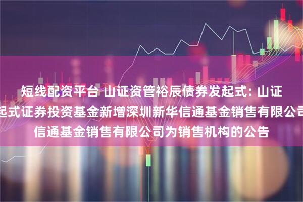 短线配资平台 山证资管裕辰债券发起式: 山证资管裕辰债券型发起式证券投资基金新增深圳新华信通基金销售有限公司为销售机构的公告