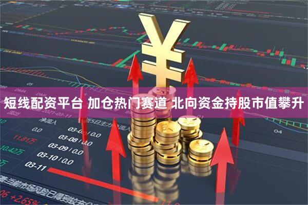 短线配资平台 加仓热门赛道 北向资金持股市值攀升