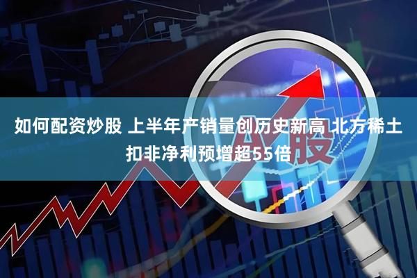 如何配资炒股 上半年产销量创历史新高 北方稀土扣非净利预增超55倍