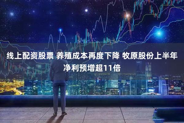 线上配资股票 养殖成本再度下降 牧原股份上半年净利预增超11倍