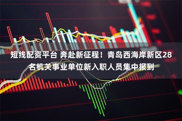 短线配资平台 奔赴新征程！青岛西海岸新区28名机关事业单位新入职人员集中报到