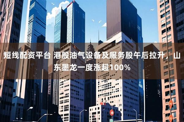 短线配资平台 港股油气设备及服务股午后拉升，山东墨龙一度涨超100%
