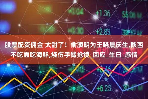 股票配资佣金 太甜了！俞灏明为王晓晨庆生,陕西不吃面吃海鲜,烧伤手臂抢镜_回应_生日_感情