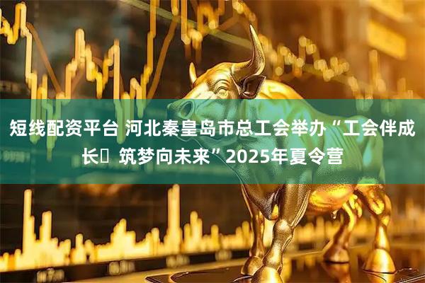 短线配资平台 河北秦皇岛市总工会举办“工会伴成长・筑梦向未来”2025年夏令营