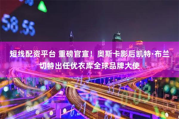 短线配资平台 重磅官宣！奥斯卡影后凯特·布兰切特出任优衣库全球品牌大使