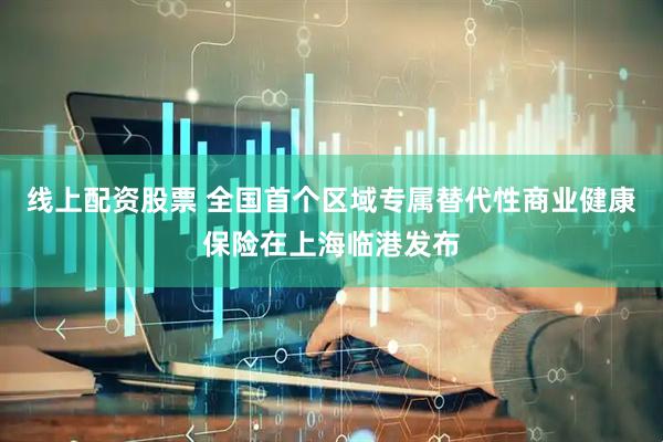 线上配资股票 全国首个区域专属替代性商业健康保险在上海临港发布