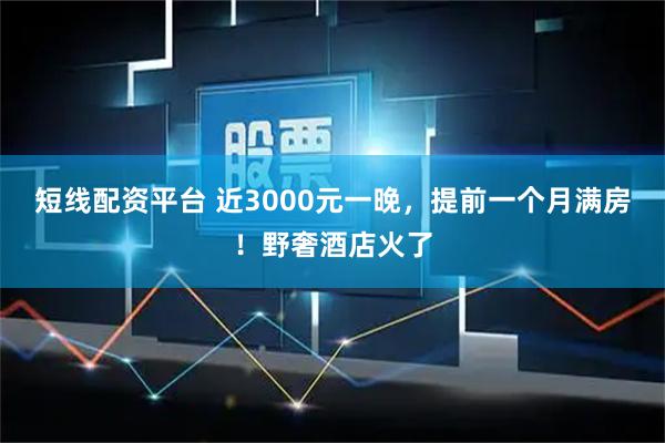 短线配资平台 近3000元一晚，提前一个月满房！野奢酒店火了