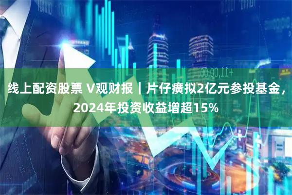 线上配资股票 V观财报｜片仔癀拟2亿元参投基金，2024年投资收益增超15%