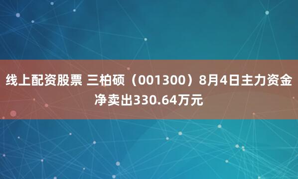线上配资股票 三柏硕（001300）8月4日主力资金净卖出330.64万元