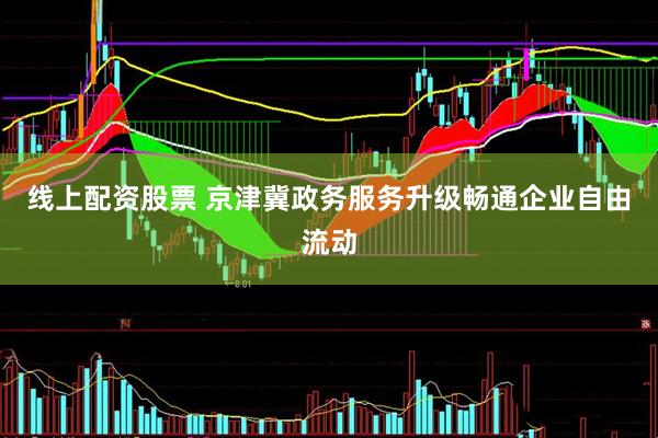 线上配资股票 京津冀政务服务升级畅通企业自由流动