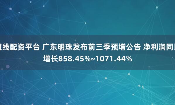 短线配资平台 广东明珠发布前三季预增公告 净利润同比增长858.45%~1071.44%