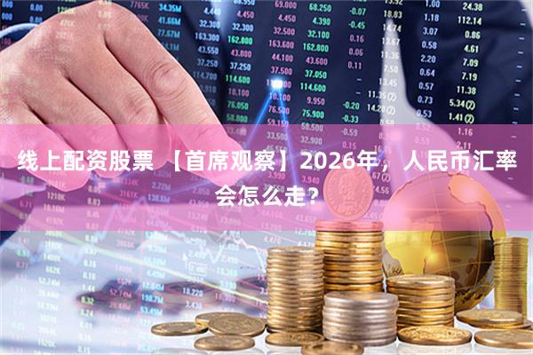 线上配资股票 【首席观察】2026年，人民币汇率会怎么走？