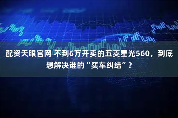配资天眼官网 不到6万开卖的五菱星光560，到底想解决谁的“买车纠结”？